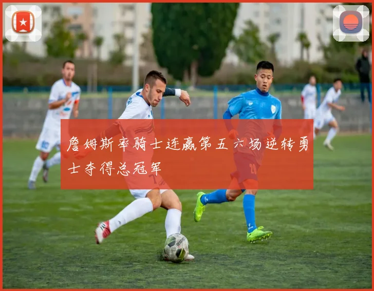 詹姆斯率骑士连赢第五六场逆转勇士夺得总冠军