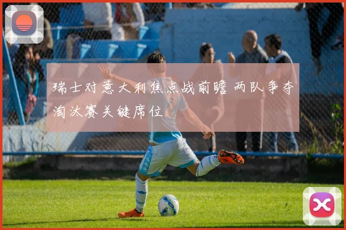 瑞士对意大利焦点战前瞻 两队争夺淘汰赛关键席位