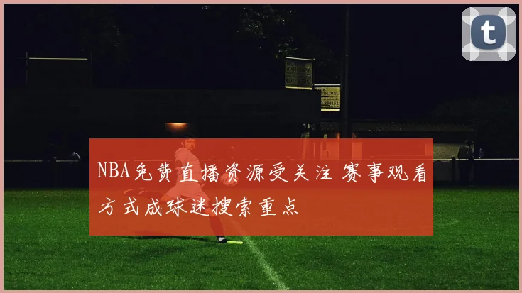 NBA免费直播资源受关注 赛事观看方式成球迷搜索重点