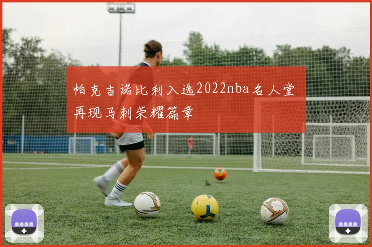 帕克吉诺比利入选2022nba名人堂 再现马刺荣耀篇章