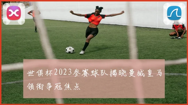 世俱杯2023参赛球队揭晓曼城皇马领衔争冠焦点