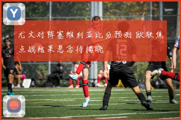 尤文对阵塞维利亚比分预测 欧联焦点战结果悬念待揭晓