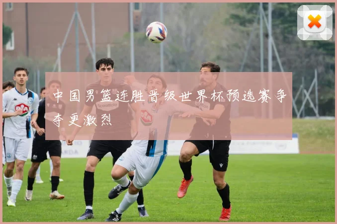 中国男篮连胜晋级世界杯预选赛争夺更激烈