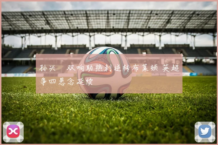 孙兴慜双响助热刺逆转布莱顿 英超争四悬念延续