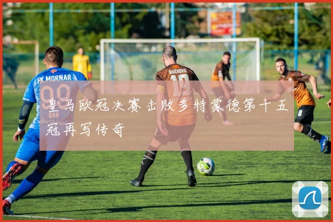 皇马欧冠决赛击败多特蒙德第十五冠再写传奇