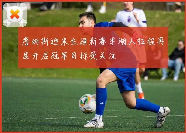 詹姆斯迎来生涯新赛季湖人征程再度开启冠军目标受关注