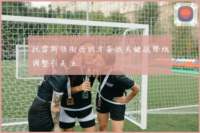 托雷斯领衔西班牙备战关键战锋线调整引关注