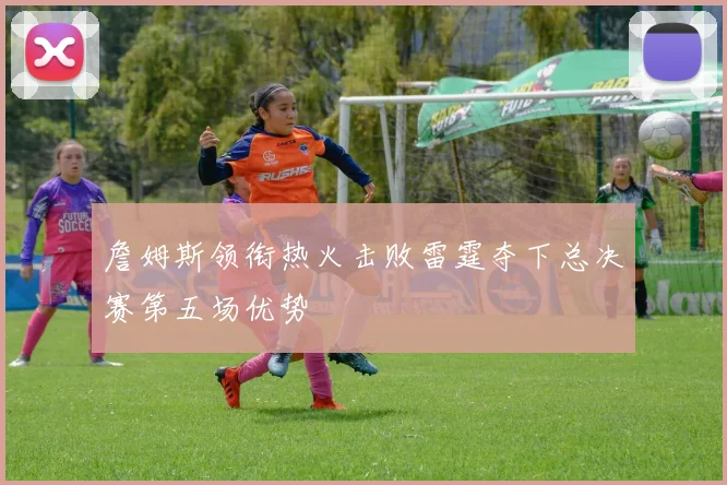 詹姆斯领衔热火击败雷霆夺下总决赛第五场优势