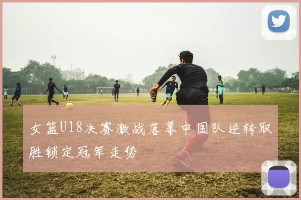 女篮U18决赛激战落幕中国队逆转取胜锁定冠军走势