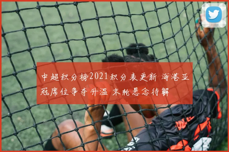 中超积分榜2021积分表更新 海港亚冠席位争夺升温 末轮悬念待解