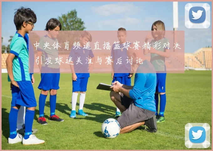 中央体育频道直播篮球赛精彩对决 引发球迷关注与赛后讨论
