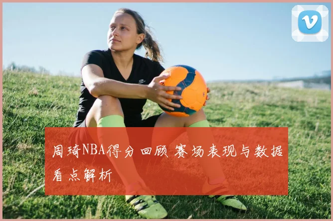 周琦NBA得分回顾 赛场表现与数据看点解析