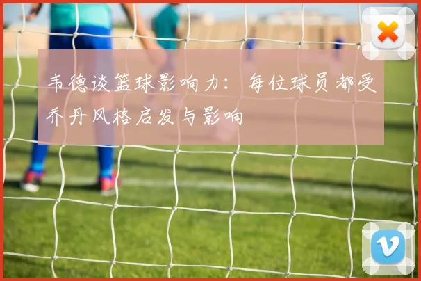 韦德谈篮球影响力：每位球员都受乔丹风格启发与影响