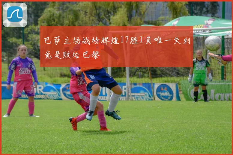 巴萨主场战绩辉煌17胜1负唯一失利竟是败给巴黎