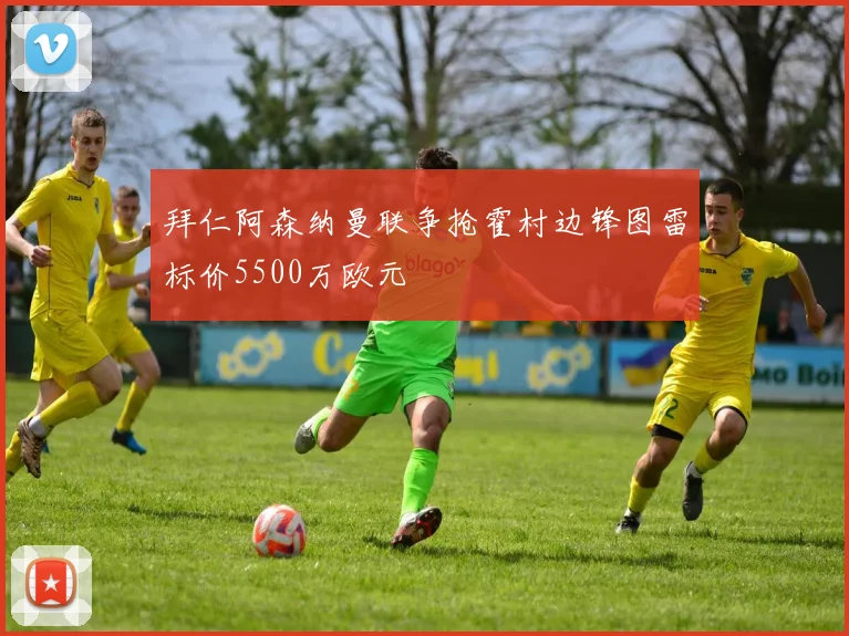 拜仁阿森纳曼联争抢霍村边锋图雷标价5500万欧元