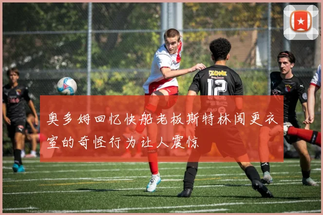 奥多姆回忆快船老板斯特林闯更衣室的奇怪行为让人震惊