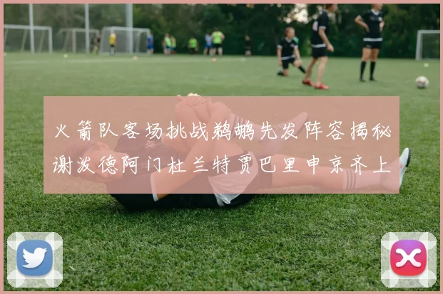 火箭队客场挑战鹈鹕先发阵容揭秘谢泼德阿门杜兰特贾巴里申京齐上阵