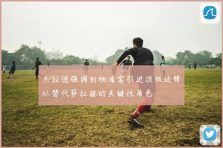 杰拉德强调利物浦需引进顶级边锋以替代萨拉赫的关键性角色