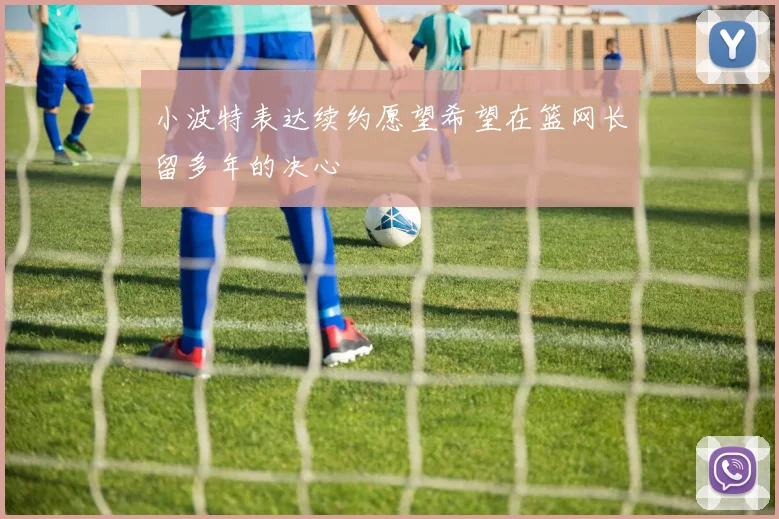 小波特表达续约愿望希望在篮网长留多年的决心